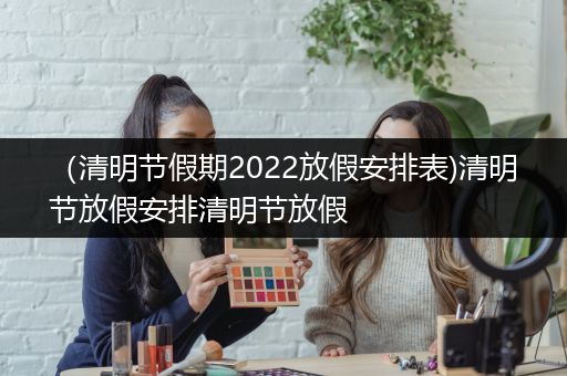 （清明节假期2022放假安排表)清明节放假安排清明节放假